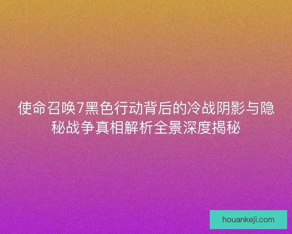 使命召唤7黑色行动背后的冷战阴影与隐秘战争真相解析全景深度揭秘