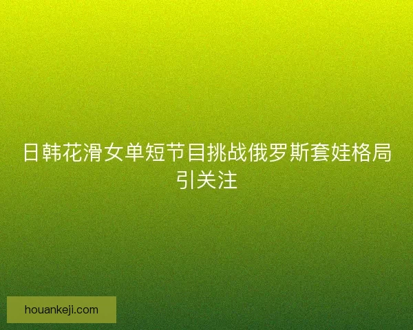 日韩花滑女单短节目挑战俄罗斯套娃格局引关注