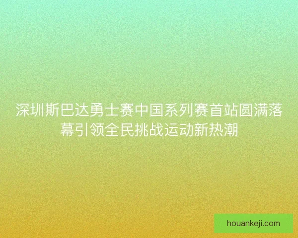 深圳斯巴达勇士赛中国系列赛首站圆满落幕引领全民挑战运动新热潮