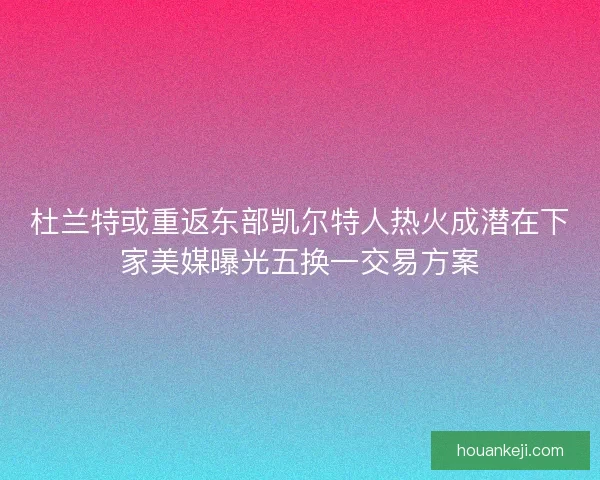 杜兰特或重返东部凯尔特人热火成潜在下家美媒曝光五换一交易方案