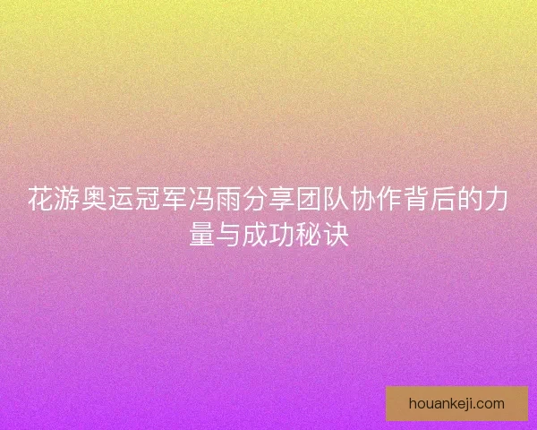 花游奥运冠军冯雨分享团队协作背后的力量与成功秘诀
